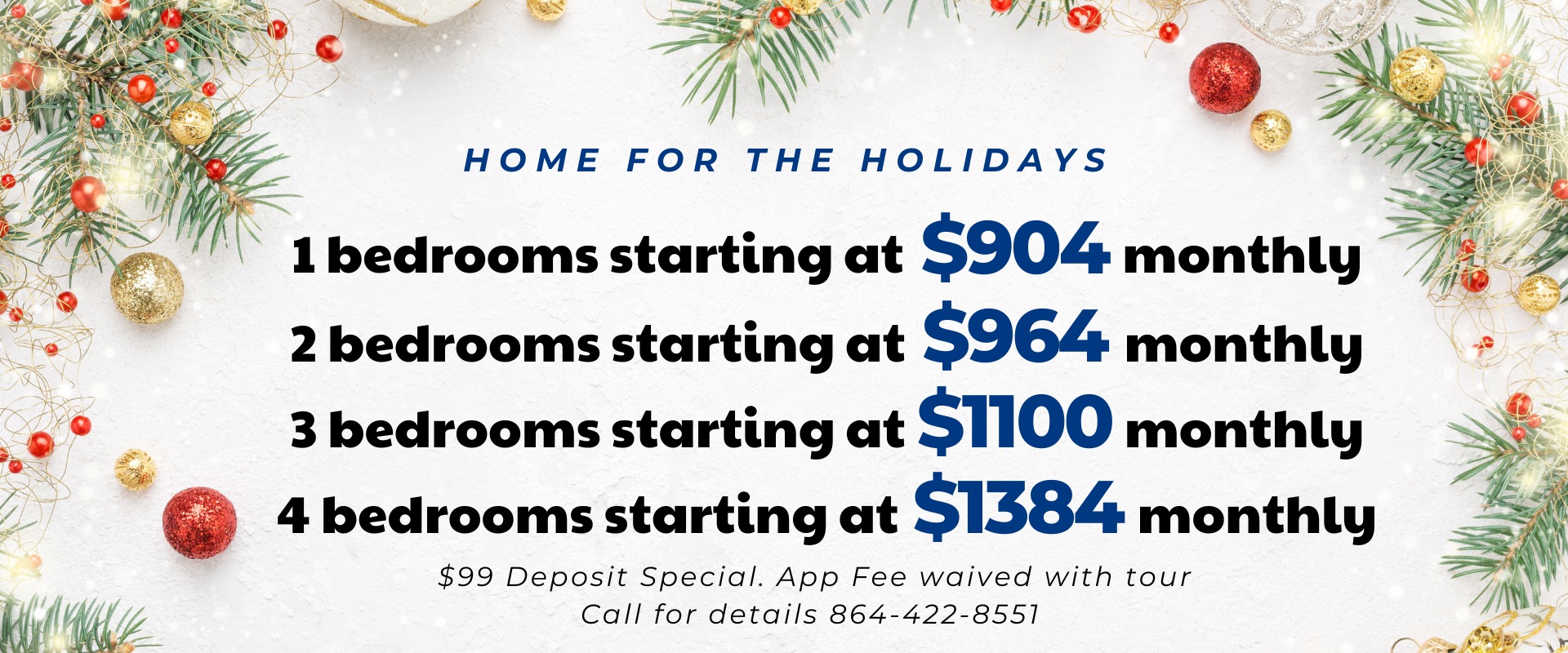 Home for The Holidays.  1 bedrooms starting at 904 monthly, 2 bedrooms starting at 964 monthly,  3 bedrooms starting at 1100 monthly,  4 bedrooms starting at 1384 monthly.  $99 Deposit Special. App Fee waived with tour  Call for details 864-422-8551